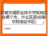安徽交通职业技术学院地址在哪个市，什么区县(安徽交院地址市区)