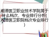 湘潭医卫职业技术学院属于什么档次，专业排行分析(湘潭医卫职院档次专业排行)