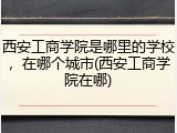 西安工商学院是哪里的学校，在哪个城市(西安工商学院在哪)
