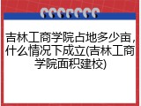 吉林工商学院占地多少亩，什么情况下成立(吉林工商学院面积建校)