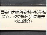 西安电力高等专科学校学校简介，校史概述(西安电专校史简介)