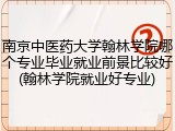 南京中医药大学翰林学院哪个专业毕业就业前景比较好(翰林学院就业好专业)