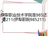 伊犁职业技术学院是985还是211(伊犁职院985211)