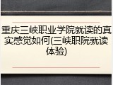 重庆三峡职业学院就读的真实感觉如何(三峡职院就读体验)