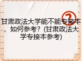 甘肃政法大学能不能专接本，如何参考？(甘肃政法大学专接本参考)