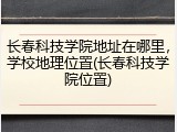 长春科技学院地址在哪里，学校地理位置(长春科技学院位置)