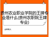 贵州农业职业学院的王牌专业是什么(贵州农职院王牌专业)