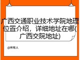 广西交通职业技术学院地理位置介绍，详细地址在哪(广西交院地址)