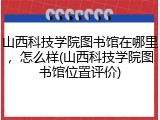 山西科技学院图书馆在哪里，怎么样(山西科技学院图书馆位置评价)