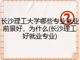 长沙理工大学哪些专业就业前景好，为什么(长沙理工好就业专业)