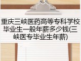 重庆三峡医药高等专科学校毕业生一般年薪多少钱(三峡医专毕业生年薪)