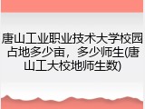 唐山工业职业技术大学校园占地多少亩，多少师生(唐山工大校地师生数)