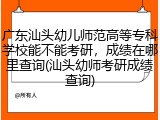 广东汕头幼儿师范高等专科学校能不能考研，成绩在哪里查询(汕头幼师考研成绩查询)