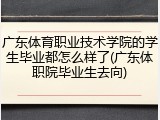 广东体育职业技术学院的学生毕业都怎么样了(广东体职院毕业生去向)