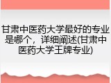 甘肃中医药大学最好的专业是哪个，详细阐述(甘肃中医药大学王牌专业)