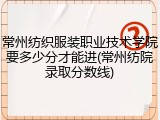 常州纺织服装职业技术学院要多少分才能进(常州纺院录取分数线)