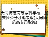 大同师范高等专科学校一般要多少分才能录取(大同师范高专录取线)