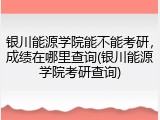 银川能源学院能不能考研，成绩在哪里查询(银川能源学院考研查询)