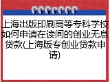 上海出版印刷高等专科学校如何申请在读间的创业无息贷款(上海版专创业贷款申请)