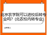 北京农学院可以进校后转专业吗？(北农校内转专业)
