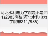 河北水利电力学院是不是211或985高校(河北水利电力学院非211/985)