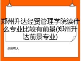 郑州升达经贸管理学院读什么专业比较有前景(郑州升达前景专业)