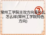 常州工学院主攻方向是什么，怎么样(常州工学院特色方向)