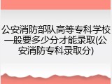 公安消防部队高等专科学校一般要多少分才能录取(公安消防专科录取分)
