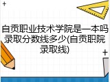 自贡职业技术学院是一本吗录取分数线多少(自贡职院录取线)