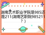湖南艺术职业学院是985还是211(湖南艺职院985211？)