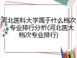 河北医科大学属于什么档次，专业排行分析(河北医大档次专业排行)