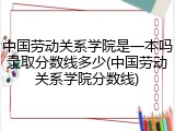 中国劳动关系学院是一本吗录取分数线多少(中国劳动关系学院分数线)