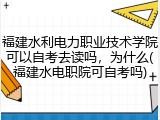 福建水利电力职业技术学院可以自考去读吗，为什么(福建水电职院可自考吗)