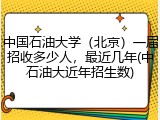 中国石油大学（北京）一届招收多少人，最近几年(中石油大近年招生数)