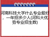 河南科技大学什么专业最好，一年招多少人(河科大优势专业招生数)