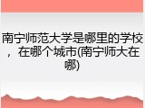 南宁师范大学是哪里的学校，在哪个城市(南宁师大在哪)