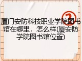 厦门安防科技职业学院图书馆在哪里，怎么样(厦安防学院图书馆位置)