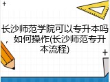 长沙师范学院可以专升本吗，如何操作(长沙师范专升本流程)