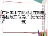 广州美术学院地址在哪里，学校地理位置(广美地址位置)