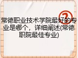 常德职业技术学院最好的专业是哪个，详细阐述(常德职院最佳专业)