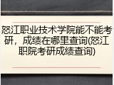 怒江职业技术学院能不能考研，成绩在哪里查询(怒江职院考研成绩查询)