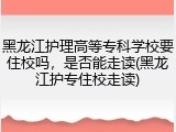 黑龙江护理高等专科学校要住校吗，是否能走读(黑龙江护专住校走读)