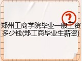 郑州工商学院毕业一般工资多少钱(郑工商毕业生薪资)