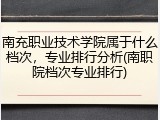 南充职业技术学院属于什么档次，专业排行分析(南职院档次专业排行)