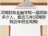 河南财政金融学院一届招收多少人，最近几年(河南财院近年招生规模)