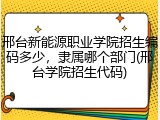 邢台新能源职业学院招生编码多少，隶属哪个部门(邢台学院招生代码)