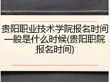 贵阳职业技术学院报名时间一般是什么时候(贵阳职院报名时间)
