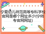 宁夏幼儿师范高等专科学校官网是哪个网址多少(宁师专官网网址)