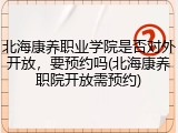 北海康养职业学院是否对外开放，要预约吗(北海康养职院开放需预约)