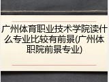 广州体育职业技术学院读什么专业比较有前景(广州体职院前景专业)